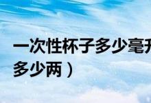 一次性杯子多少毫升能装多少酒（一次性杯子多少两）