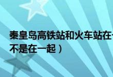 秦皇岛高铁站和火车站在一起吗（秦皇岛高铁站和火车站是不是在一起）