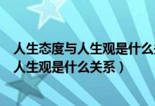 人生态度与人生观是什么关系如何端正人生太（人生态度与人生观是什么关系）
