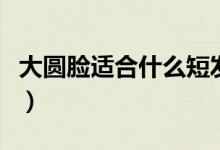 大圆脸适合什么短发（大圆脸适合的短发推荐）