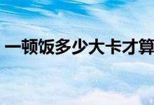 一顿饭多少大卡才算减脂（一顿饭多少大卡）