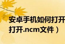 安卓手机如何打开ncm文件（安卓手机如何打开.ncm文件）