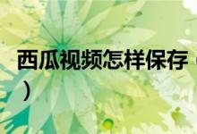 西瓜视频怎样保存（西瓜视频怎么保存到手机）
