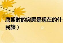 唐朝时的突厥是现在的什么地方（唐朝的突厥是现在的什么民族）