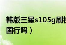 韩版三星s105g刷机包（三星s105g韩版可刷国行吗）