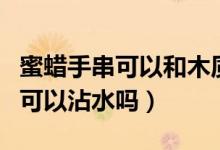 蜜蜡手串可以和木质手串一起戴吗（蜜蜡手串可以沾水吗）