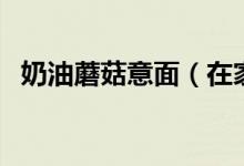 奶油蘑菇意面（在家如何做奶油蘑菇意面）