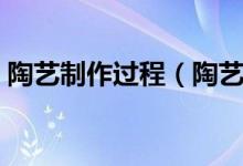 陶艺制作过程（陶艺制作过程步骤是什么呢）