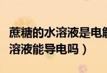 蔗糖的水溶液是电解质吗(水是电解质吗蔗糖溶液能导电吗)