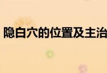 隐白穴的位置及主治（隐白穴的位置和作用）
