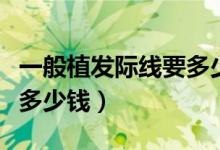 一般植发际线要多少钱（发际线移植大概需要多少钱）