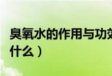 臭氧水的作用与功效（臭氧水的作用与功效是什么）