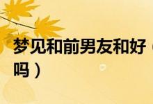 梦见和前男友和好（梦见和前男友和好是好事吗）