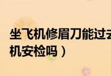 坐飞机修眉刀能过去安检（小型修眉刀能过飞机安检吗）