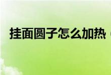 挂面圆子怎么加热（挂面圆子怎么做好吃）