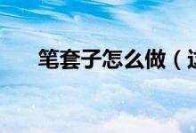 笔套子怎么做（这样做的笔套最好看）