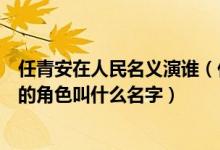 任青安在人民名义演谁（任青安在电视剧人民的名义里饰演的角色叫什么名字）