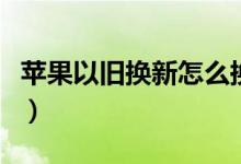 苹果以旧换新怎么换（如何进行以旧换新手机）