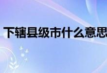 下辖县级市什么意思（下辖地级市是啥意思）