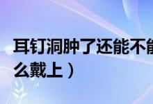 耳钉洞肿了还能不能戴耳钉（耳洞肿了耳钉怎么戴上）