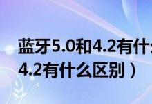 蓝牙5.0和4.2有什么区别哪个好（蓝牙5.0和4.2有什么区别）