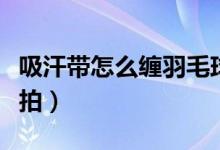 吸汗带怎么缠羽毛球拍（吸汗带怎么缠羽毛球拍）