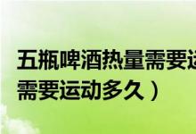 五瓶啤酒热量需要运动多久（一瓶啤酒的热量需要运动多久）