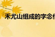 禾尤山组成的字念什么（禾尤山是什么字）