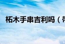 柘木手串吉利吗（带柘木手串有什么好处）