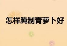 怎样腌制青萝卜好（怎样腌制青萝卜咸菜）