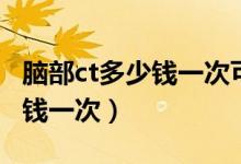 脑部ct多少钱一次可以走医保吗（脑部ct多少钱一次）