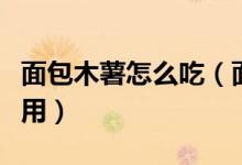面包木薯怎么吃（面包木薯怎么处理才可以食用）