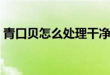 青口贝怎么处理干净视频（青口贝怎么处理）