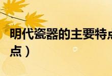 明代瓷器的主要特点（盘点明代瓷器的主要特点）