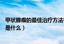 甲状腺瘤的最佳治疗方法有什么（甲状腺瘤的最佳治疗方法是什么）