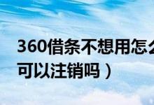 360借条不想用怎么注销（360借条不想用了可以注销吗）
