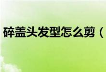 碎盖头发型怎么剪（碎盖头去理发店怎么剪）
