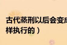 古代蒸刑以后会变成什么样（古代的蒸刑是怎样执行的）