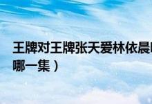 王牌对王牌张天爱林依晨哪一集（王牌对王牌张天爱林依晨哪一集）