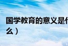 国学教育的意义是什么（国学教育的意义是什么）