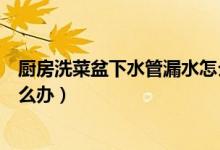 厨房洗菜盆下水管漏水怎么处理（厨房洗菜盆下水管漏水怎么办）