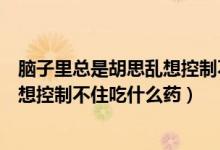 脑子里总是胡思乱想控制不住吃什么药（脑子里总是胡思乱想控制不住吃什么药）