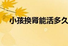 小孩换肾能活多久（换肾最多能活多久）