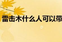 雷击木什么人可以带（雷击木什么人不能戴）