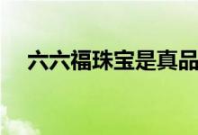 六六福珠宝是真品吗（六六福珠宝好吗）