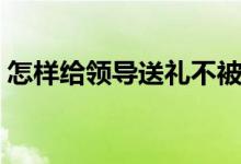 怎样给领导送礼不被拒绝（如何给领导送礼）