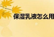 保湿乳液怎么用（如何使用保湿乳）