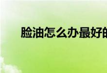 脸油怎么办最好的方法（脸油怎么办）
