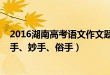 2016湖南高考语文作文题目（2022湖南高考作文题目：本手、妙手、俗手）