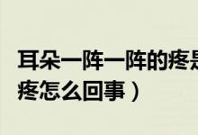 耳朵一阵一阵的疼是怎么了（耳朵一阵一阵的疼怎么回事）